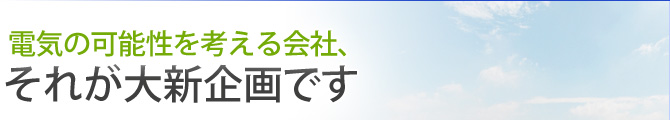 電気の可能性を考える会社、それが大新企画です 電気の可能性を考える会社、それが大新企画です
